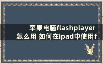 苹果电脑flashplayer怎么用 如何在ipad中使用flashplayer